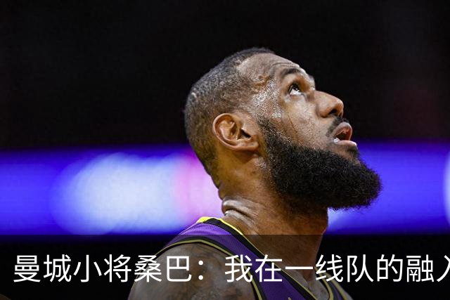 曼城小将桑巴：我在一线队的融入感觉很不错；感激父母的辛劳付出